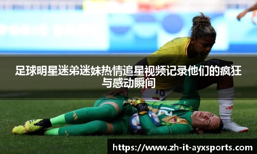 足球明星迷弟迷妹热情追星视频记录他们的疯狂与感动瞬间